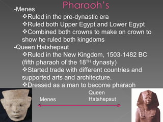 -Menes Ruled in the pre-dynastic era Ruled both Upper Egypt and Lower Egypt Combined both crowns to make on crown to show he ruled both kingdoms -Queen Hatshepsut  Ruled in the New Kingdom, 1503-1482 BC (fifth pharaoh of the 18 TH  dynasty) Started trade with different countries and supported arts and architecture. Dressed as a man to become pharaoh Menes Queen Hatshepsut 