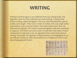WRITING
Writing in ancient Egypt is very different from our writing today. The
Egyptians were the first civilization to invent writing. It started with
picture writing, called hieroglyphs. This was what the pharaoh’s special
scribes were taught. There were 2 kinds of scribes. One was a high scribe
and another is just a normal scribes. They had to learn more than 100
different hieroglyphs. The scribes wrote hieroglyphs with pens and brush
on papyrus. And there was a box made of reeds that held water. Picture
writing took a long time to do. So, Egyptians then made faster picture
writing. Eventually, the Egyptian writing became a lost language but we
can still see it today on ruins and architecture. It helped us to learn a lot
about language and history.
 