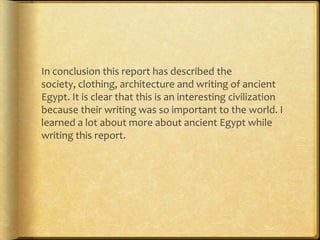 In conclusion this report has described the
society, clothing, architecture and writing of ancient
Egypt. It is clear that this is an interesting civilization
because their writing was so important to the world. I
learned a lot about more about ancient Egypt while
writing this report.
 