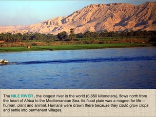 The NILE RIVER , the longest river in the world (6,650 kilometers), flows north from
the heart of Africa to the Mediterranean Sea. Its flood plain was a magnet for life --
human, plant and animal. Humans were drawn there because they could grow crops
and settle into permanent villages.
 