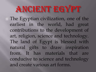    The Egyptian civilization, one of the
    earliest in the world, had great
    contributions to the development of
    art, religion, science and technology.
    The land of Egypt is blessed with
    natural gifts to draw inspiration
    from. It has materials that are
    conducive to science and technology
    and create various art forms.
 