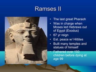 Ramses II
     • The last great Pharaoh
     • Was in charge when
       Moses led Hebrews out
       of Egypt (Exodus)
     • 67 yr reign
     • Est. peace w/ Hittites
     • Built many temples and
       statues of himself
     • Fathered over 150
       children before dying at
       age 99
 