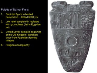 Palette of Narner Firsts
1.   Depicted figure in twisted
     perspective… lasted 3000 yrs
2.   Low relief sculpture in registers
     with groundlines (1st in Egyptian
     art)
3.   Unifed Egypt; depicted beginning
     of the Old Kingdom; transition
     away from Paleolithic farming
     villages
4.   Religious iconography.
 