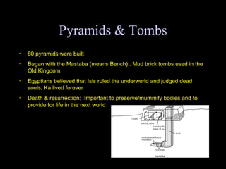Pyramids & Tombs
•   80 pyramids were built
•   Began with the Mastaba (means Bench).. Mud brick tombs used in the
    Old Kingdom
•   Egyptians believed that Isis ruled the underworld and judged dead
    souls; Ka lived forever
•   Death & resurrection: Important to preserve/mummify bodies and to
    provide for life in the next world
 