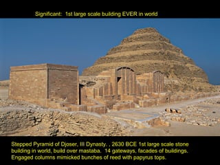 Significant: 1st large scale building EVER in world




Stepped Pyramid of Djoser, III Dynasty. , 2630 BCE 1st large scale stone
building in world, build over mastaba. 14 gateways, facades of buildings.
Engaged columns mimicked bunches of reed with papyrus tops.
 