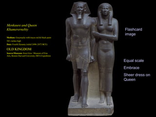 Menkaure and Queen
Khamerernebty                                     Flashcard
                                                  image
Medium: Graywacke with traces red & black paint
54½ inches high
Date: Fourth Dynasty (ruled 2490–2472 BCE)

OLD KINGDOM
Source/Museum: from Giza / Museum of Fine
Arts, Boston Harvard University–MFA Expedition

                                                  Equal scale
                                                  Embrace
                                                  Sheer dress on
                                                  Queen
 