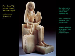 Pepy II and His
Mother, Queen        She ruled until he
Ankhnes-Meryre       was old enough,
                     carved more
                     naturalistically
Egyptian alabaster
15¼ X 9 13/16"
                     Arms posed away
                     from side.. Less
                     permanence..


                     Reflects her status
                     as temporary ruler
                     rather than
                     permanent ruler
 