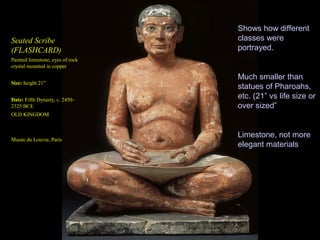 Shows how different
Seated Scribe                     classes were
(FLASHCARD)                       portrayed.
Painted limestone; eyes of rock
crystal mounted in copper

                                  Much smaller than
Size: height 21"
                                  statues of Pharoahs,
Date: Fifth Dynasty, c. 2450–
                                  etc. (21” vs life size or
2325 BCE                          over sized”
OLD KINGDOM


                                  Limestone, not more
Musée du Louvre, Paris
                                  elegant materials
 