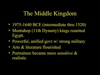 The Middle Kingdom
• 1975-1640 BCE (intermediate thru 1520)
• Mentuhop (11th Dynasty) kings reunited
  Egypt.
• Powerful, unified govt w/ strong military
• Arts & literature flourished
• Portraiture became more sensitive &
  realistic
 