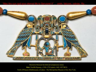 “May the sun god give eternal life to Senusret II” … ankh, falcons, cobras, Ra…




                              Pectoral of Senusret II, Gold and semiprecious stones
                          Date: Twelfth Dynasty, c 1938–1755 (ruled c 1842–1837 BCE)
             Tomb of Princess Sithathoryunet, el-Lahun. / The Metropolitan Museum of Art, New York.
 