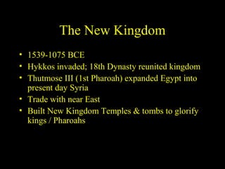 The New Kingdom
• 1539-1075 BCE
• Hykkos invaded; 18th Dynasty reunited kingdom
• Thutmose III (1st Pharoah) expanded Egypt into
  present day Syria
• Trade with near East
• Built New Kingdom Temples & tombs to glorify
  kings / Pharoahs
 