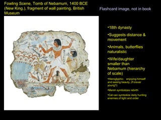 Fowling Scene, Tomb of Nebamum, 1400 BCE
(New King.), fragment of wall painting, British   Flashcard image, not in book
Museum


                                                      •18th dynasty
                                                      •Suggests distance &
                                                      movement
                                                      •Animals, butterflies
                                                      naturalistic
                                                      •Wife/daughter
                                                      smaller than
                                                      Nebamum (hierarchy
                                                      of scale)
                                                      •Hieroglyphic: enjoying himself
                                                      and seeing beauty, (Forever
                                                      young?)
                                                      •Marsh symbolizes rebirth
                                                      •Cat can symbolize deity hunting
                                                      enemies of light and order
 
