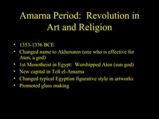 Amarna Period: Revolution in
       Art and Religion
• 1353-1336 BCE
• Changed name to Akhenaten (one who is effective for
  Aten, a god)
• 1st Monotheist in Egypt: Worshipped Aten (sun god)
• New capital in Tell el-Amarna
• Changed typical Egyptian figurative style in artworks
• Promoted glass making
 