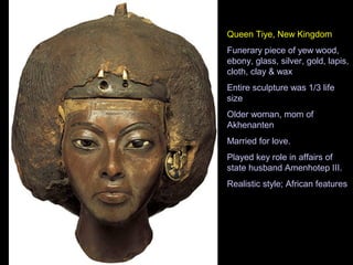 Queen Tiye, New Kingdom
Funerary piece of yew wood,
ebony, glass, silver, gold, lapis,
cloth, clay & wax
Entire sculpture was 1/3 life
size
Older woman, mom of
Akhenanten
Married for love.
Played key role in affairs of
state husband Amenhotep III.
Realistic style; African features
 