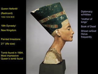 Queen Nefertiti
                      Diplomacy
(flashcard)
                      w/Hittites
1302-1234 BCE
                      “mother of
                      kings”
18th Dynasty/         Book of Dead
New Kingdom           Shown w/God
                      Horus
                      frequently
Painted limestone
21” (life size)


Tomb found in 1904.
Most impressive
Queen’s tomb found
 
