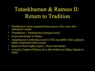 Tutankhamun & Ramses II:
         Return to Tradition
• Priesthood of Amun regained former power a few years after
  Akhenaten’s death
• Tutankhaten = Tutankhamun (changed name)
• Court moved back to Thebes
• Tutankhamun’s tomb discovered in 1922-incredible riches captured
  public imagination (died young)
• Ramses II built mighty empire.. Peace with Hittites
• Amazing Temple of Ramses II at Abu Simbel (see Object Speaks in
  book)
 