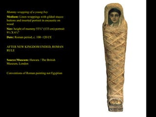 Mummy wrapping of a young boy
Medium: Linen wrappings with gilded stucco
buttons and inserted portrait in encaustic on
wood
Size: height of mummy 53⅜" (133 cm) portrait
9½ X 6½"
Date: Roman period, c. 100–120 CE


AFTER NEW KINGDOM ENDED, ROMAN
RULE


Source/Museum: Hawara / The British
Museum, London


Conventions of Roman painting not Egyptian
 