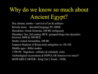 Why do we know so much about
           Ancient Egypt?
•   Dry climate, tombs = survival of art & artifacts
•   Rosetta stone - decoded language IN 1800S
•   Herodotus- Greek historian, 500 BC (religious)
•   Menathos’ list, 3rd century BCE- grouped kings into dynasties
    between 3000 & 300 BCE
•   Strabo visited Alexandria, 100 BC
•   Emperor Hadrian of Rome-took antiquities in 130 AD
•   Middle ages - Bible studies
•   1798-99: Napoleon - military & scholarly visits
•   Archaelogical excavations & POPULAR interest ever since!!
•   HOWARD CARTER - King Tut’s Tomb - 1920s
 
