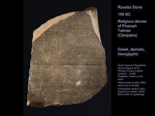 Rosetta Stone
196 BC
Religious decree
of Pharoah
Talmee
(Cleopatra)


Greek, demotic,
hieroglyphic

•Jean Francois Champillon,
French linguist & Dr.
Thomas Young, English
scientist… found
Cleopatra’s name on the
stone
•Discovered in early 1800s,
took years to decode
•Champillon spoke Coptic,
figured out sounds, which
led to birth of Egyptology
 