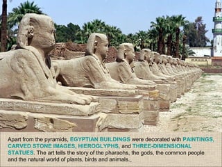 Apart from the pyramids, EGYPTIAN BUILDINGS were decorated with PAINTINGS,
CARVED STONE IMAGES, HIEROGLYPHS, and THREE-DIMENSIONAL
STATUES. The art tells the story of the pharaohs, the gods, the common people
and the natural world of plants, birds and animals.
 