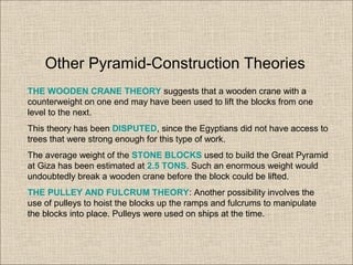 THE WOODEN CRANE THEORY suggests that a wooden crane with a
counterweight on one end may have been used to lift the blocks from one
level to the next.
This theory has been DISPUTED, since the Egyptians did not have access to
trees that were strong enough for this type of work.
The average weight of the STONE BLOCKS used to build the Great Pyramid
at Giza has been estimated at 2.5 TONS. Such an enormous weight would
undoubtedly break a wooden crane before the block could be lifted.
THE PULLEY AND FULCRUM THEORY: Another possibility involves the
use of pulleys to hoist the blocks up the ramps and fulcrums to manipulate
the blocks into place. Pulleys were used on ships at the time.
Other Pyramid-Construction Theories
 