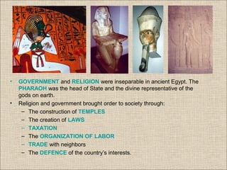 • GOVERNMENT and RELIGION were inseparable in ancient Egypt. The
PHARAOH was the head of State and the divine representative of the
gods on earth.
• Religion and government brought order to society through:
– The construction of TEMPLES
– The creation of LAWS
– TAXATION
– The ORGANIZATION OF LABOR
– TRADE with neighbors
– The DEFENCE of the country’s interests.
 