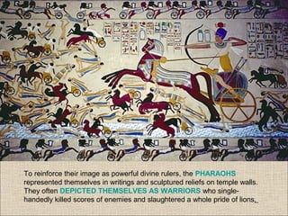 To reinforce their image as powerful divine rulers, the PHARAOHS
represented themselves in writings and sculptured reliefs on temple walls.
They often DEPICTED THEMSELVES AS WARRIORS who single-
handedly killed scores of enemies and slaughtered a whole pride of lions.
 