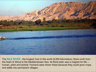 The NILE RIVER , the longest river in the world (6,650 kilometers), flows north from
the heart of Africa to the Mediterranean Sea. Its flood plain was a magnet for life --
human, plant and animal. Humans were drawn there because they could grow crops
and settle into permanent villages.
 