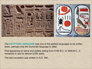 The EGYPTIAN LANGUAGE was one of the earliest languages to be written
down, perhaps only the Sumerian language is older.
First appearing on stone and pottery dating from 3100 B.C. to 3000 B.C., it
remained in use for almost 3,000 years.
The last inscription was written in A.D. 394.
 