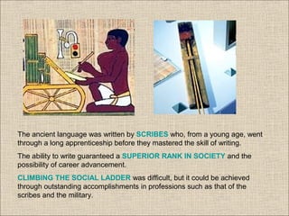 The ancient language was written by SCRIBES who, from a young age, went
through a long apprenticeship before they mastered the skill of writing.
The ability to write guaranteed a SUPERIOR RANK IN SOCIETY and the
possibility of career advancement.
CLIMBING THE SOCIAL LADDER was difficult, but it could be achieved
through outstanding accomplishments in professions such as that of the
scribes and the military.
 