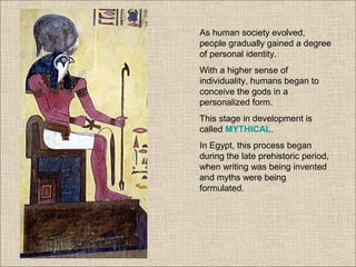 As human society evolved,
people gradually gained a degree
of personal identity.
With a higher sense of
individuality, humans began to
conceive the gods in a
personalized form.
This stage in development is
called MYTHICAL.
In Egypt, this process began
during the late prehistoric period,
when writing was being invented
and myths were being
formulated.
 