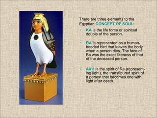 There are three elements to the
Egyptian CONCEPT OF SOUL:
• KA is the life force or spiritual
double of the person.
• BA is represented as a human-
headed bird that leaves the body
when a person dies. The face of
Ba was the exact likeness of that
of the deceased person.
• AKH is the spirit of Re (represent-
ing light), the transfigured spirit of
a person that becomes one with
light after death.
 