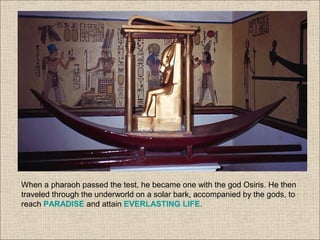 When a pharaoh passed the test, he became one with the god Osiris. He then
traveled through the underworld on a solar bark, accompanied by the gods, to
reach PARADISE and attain EVERLASTING LIFE.
 