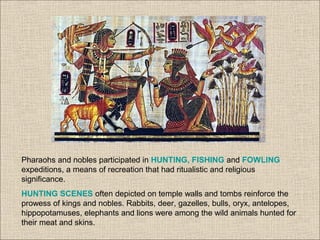 Pharaohs and nobles participated in HUNTING, FISHING and FOWLING
expeditions, a means of recreation that had ritualistic and religious
significance.
HUNTING SCENES often depicted on temple walls and tombs reinforce the
prowess of kings and nobles. Rabbits, deer, gazelles, bulls, oryx, antelopes,
hippopotamuses, elephants and lions were among the wild animals hunted for
their meat and skins.
 