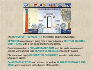 The HOMES OF THE WEALTHY were larger and more luxurious.
SPACIOUS reception and living rooms opened onto a CENTRAL GARDEN
COURTYARD with a fish pond and flowering plants.
Each bedroom had a PRIVATE BATHROOM, and the walls, columns and
ceilings were painted with BEAUTIFUL DESIGNS inspired by nature.
Elaborate and highly DECORATED FURNITURE included beds, chairs,
boxes and tables.
PAINTED CLAY POTS and vessels, as well as ALABASTER BOWLS AND
JARS, were also found in the homes of the nobles.
 