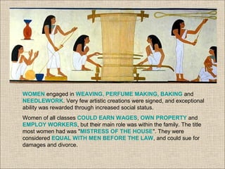 WOMEN engaged in WEAVING, PERFUME MAKING, BAKING and
NEEDLEWORK. Very few artistic creations were signed, and exceptional
ability was rewarded through increased social status.
Women of all classes COULD EARN WAGES, OWN PROPERTY and
EMPLOY WORKERS, but their main role was within the family. The title
most women had was "MISTRESS OF THE HOUSE". They were
considered EQUAL WITH MEN BEFORE THE LAW, and could sue for
damages and divorce.
 