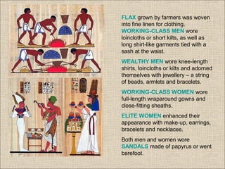 FLAX grown by farmers was woven
into fine linen for clothing.
WORKING-CLASS MEN wore
loincloths or short kilts, as well as
long shirt-like garments tied with a
sash at the waist.
WEALTHY MEN wore knee-length
shirts, loincloths or kilts and adorned
themselves with jewellery – a string
of beads, armlets and bracelets.
WORKING-CLASS WOMEN wore
full-length wraparound gowns and
close-fitting sheaths.
ELITE WOMEN enhanced their
appearance with make-up, earrings,
bracelets and necklaces.
Both men and women wore
SANDALS made of papyrus or went
barefoot.
 
