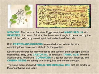 MEDICINE: The doctors of ancient Egypt combined MAGIC SPELLS with
REMEDIES. If a person fell sick, the illness was thought to be caused by the
wrath of the gods or by an evil spirit that had entered the body.
Both PRIESTS AND DOCTORS were called upon to heal the sick,
combining their powers and skills to fix the problem.
Doctors found cures for many diseases and some of their concepts are still
used today. They used CASTOR OIL as laxatives, TANNIC ACID from the
acadia tree to heal burns, CORIANDER in a tea for stomach illnesses, and
CUMMIN SEEDS on aching or arthritic joints and to calm a cough.
They also made and used TOOLS FOR SURGICAL USE that are similar to
the ones that we use today.
 