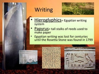 Writing 
• Hieroglyphics= Egyptian writing 
system 
• Papyrus= tall stalks of reeds used to 
make paper 
• Egyptian writing was lost for centuries 
until the Rosetta Stone was found in 1799 
 