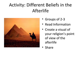 Activity: Different Beliefs in the 
Afterlife 
• Groups of 2-3 
• Read Information 
• Create a visual of 
your religion’s point 
of view of the 
afterlife 
• Share 
 