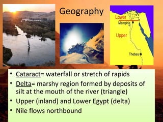 Geography 
• Cataract= waterfall or stretch of rapids 
• Delta= marshy region formed by deposits of 
silt at the mouth of the river (triangle) 
• Upper (inland) and Lower Egypt (delta) 
• Nile flows northbound 
 