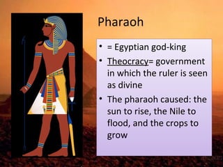 Pharaoh 
• = Egyptian god-king 
• Theocracy= government 
in which the ruler is seen 
as divine 
• The pharaoh caused: the 
sun to rise, the Nile to 
flood, and the crops to 
grow 
 