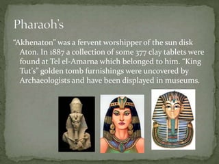 “Akhenaton” was a fervent worshipper of the sun disk 
Aton. In 1887 a collection of some 377 clay tablets were 
found at Tel el-Amarna which belonged to him. “King 
Tut’s” golden tomb furnishings were uncovered by 
Archaeologists and have been displayed in museums. 
 