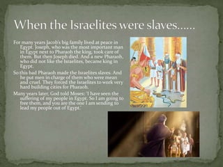 For many years Jacob’s big family lived at peace in 
Egypt. Joseph, who was the most important man 
in Egypt next to Pharaoh the king, took care of 
them. But then Joseph died. And a new Pharaoh, 
who did not like the Israelites, became king in 
Egypt. 
So this bad Pharaoh made the Israelites slaves. And 
he put men in charge of them who were mean 
and cruel. They forced the Israelites to work very 
hard building cities for Pharaoh. 
Many years later, God told Moses: ‘I have seen the 
suffering of my people in Egypt. So I am going to 
free them, and you are the one I am sending to 
lead my people out of Egypt.’ 
 