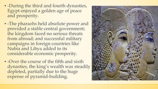 ▪ -During the third and fourth dynasties,
Egypt enjoyed a golden age of peace
and prosperity.
▪ -The pharaohs held absolute power and
provided a stable central government;
the kingdom faced no serious threats
from abroad; and successful military
campaigns in foreign countries like
Nubia and Libya added to its
considerable economic prosperity.
▪ -Over the course of the fifth and sixth
dynasties, the king’s wealth was steadily
depleted, partially due to the huge
expense of pyramid-building.
 