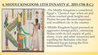 4. MIDDLE KINGDOM: 12TH DYNASTY (C. 2055-1786 B.C.)
▪ -The Middle Kingdom is considered
Egypt’s `Classical Age’ when art and
culture reached great heights and
Thebes became the most important
and wealthiest city in the country.
▪ -Middle-Kingdom Egypt pursued an
aggressive foreign policy, colonizing
Nubia (with its rich supply of gold,
ebony, ivory and other resources) and
repelling the Bedouins who had
infiltrated Egypt during the First
Intermediate Period.
 