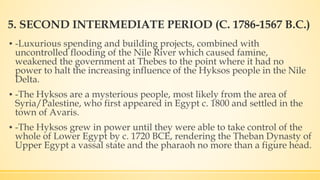 5. SECOND INTERMEDIATE PERIOD (C. 1786-1567 B.C.)
▪ -Luxurious spending and building projects, combined with
uncontrolled flooding of the Nile River which caused famine,
weakened the government at Thebes to the point where it had no
power to halt the increasing influence of the Hyksos people in the Nile
Delta.
▪ -The Hyksos are a mysterious people, most likely from the area of
Syria/Palestine, who first appeared in Egypt c. 1800 and settled in the
town of Avaris.
▪ -The Hyksos grew in power until they were able to take control of the
whole of Lower Egypt by c. 1720 BCE, rendering the Theban Dynasty of
Upper Egypt a vassal state and the pharaoh no more than a figure head.
 