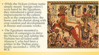 ▪ -While the Hyksos (whose name
simply means `foreign rulers’)
were hated by the Egyptians,
they introduced a great many
improvements to the culture
such as the composite bow, the
horse, and the chariot along with
crop rotation and developments
in bronze and ceramic works.
▪ -The Egyptians mounted a
number of campaigns to drive
the Hyksos out and subdue the
Nubians but all failed until
Ahmose I, who had been a
soldier in the Theban army,
finally succeeded c. 1555/50
BCE.
 