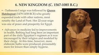 6. NEW KINGDOM (C. 1567-1085 B.C.)
▪ - Tuthmosis I reign was followed by Queen
Hatshepsut (1479-1458 BCE) who greatly
expanded trade with other nations, most
notably the Land of Punt. Her 22-year reign
was one of peace and prosperity for Egypt.
▪ -Advances in medicine led to improvements
in health. Bathing had long been an important
part of the daily Egyptian’s regimen as it was
encouraged by their religion and modeled by
their clergy. At this time, however, more
elaborate baths were produced, presumably
more for leisure than simply hygiene.
 