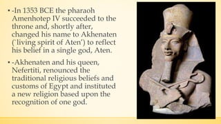 ▪ -In 1353 BCE the pharaoh
Amenhotep IV succeeded to the
throne and, shortly after,
changed his name to Akhenaten
(`living spirit of Aten’) to reflect
his belief in a single god, Aten.
▪ -Akhenaten and his queen,
Nefertiti, renounced the
traditional religious beliefs and
customs of Egypt and instituted
a new religion based upon the
recognition of one god.
 